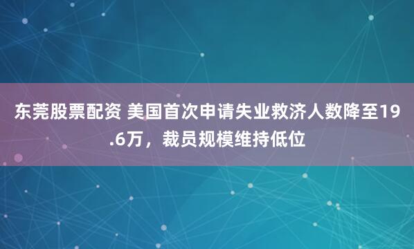 东莞股票配资 美国首次申请失业救济人数降至19.6万，裁员规模维持低位